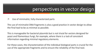 perspectives in vector design
 Use of minimalist, fully characterized parts
The use of minimalist DNA fragments is also a good practice in vector design to allow
the final tool to be as minimal as possible.
This is manageable for bacterial plasmids but is not trivial for vectors designed for
yeast and filamentous fungi, for example, where there is a lack of consistent
information regarding minimal regulatory elements.
For those cases, the characterization of the individual biological parts is crucial for the
use of the appropriate fragments and to ensure the reliability of the final tool.
 