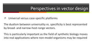 Perspectives in vector design
 Universal versus case-specific platforms
The dualism between universality vs. specificity is best represented
by broad- and narrow-host-range vectors.
This is particularly important as the field of synthetic biology moves
into real applications where non-model organisms may be required
 