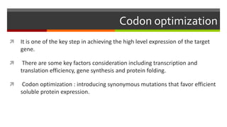 Codon optimization
 It is one of the key step in achieving the high level expression of the target
gene.
 There are some key factors consideration including transcription and
translation efficiency, gene synthesis and protein folding.
 Codon optimization : introducing synonymous mutations that favor efficient
soluble protein expression.
 