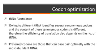 Codon optimization
 tRNA Abundance
 Owing to different tRNA identifies several synonymous codons
and the content of these synonymous codons is different,
therefore the efficiency of translation also depends on the no. of
tRNA.
 Preferred codons are those that can base pair optimally with the
most abundant tRNA.
 