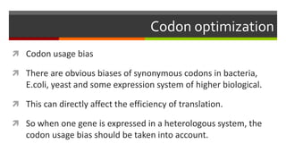 Codon optimization
 Codon usage bias
 There are obvious biases of synonymous codons in bacteria,
E.coli, yeast and some expression system of higher biological.
 This can directly affect the efficiency of translation.
 So when one gene is expressed in a heterologous system, the
codon usage bias should be taken into account.
 