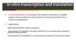 In vitro transcription and translation
 In vitro translation is a technique that enables researchers to rapidly
express and manufacture small amounts of functional proteins for a
variety of applications.
 Applications
• Rapid identification of gene products,
• Localization of mutations through synthesis of truncated gene products,
protein folding studies.
• Incorporation of modified or unnatural amino acids for functional studies.
 
