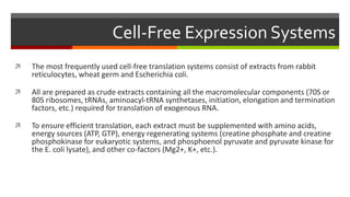 Cell-Free Expression Systems
 The most frequently used cell-free translation systems consist of extracts from rabbit
reticulocytes, wheat germ and Escherichia coli.
 All are prepared as crude extracts containing all the macromolecular components (70S or
80S ribosomes, tRNAs, aminoacyl-tRNA synthetases, initiation, elongation and termination
factors, etc.) required for translation of exogenous RNA.
 To ensure efficient translation, each extract must be supplemented with amino acids,
energy sources (ATP, GTP), energy regenerating systems (creatine phosphate and creatine
phosphokinase for eukaryotic systems, and phosphoenol pyruvate and pyruvate kinase for
the E. coli lysate), and other co-factors (Mg2+, K+, etc.).
 
