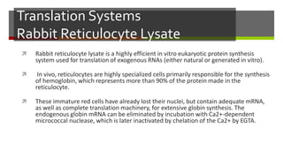 Translation Systems
Rabbit Reticulocyte Lysate
 Rabbit reticulocyte lysate is a highly efficient in vitro eukaryotic protein synthesis
system used for translation of exogenous RNAs (either natural or generated in vitro).
 In vivo, reticulocytes are highly specialized cells primarily responsible for the synthesis
of hemoglobin, which represents more than 90% of the protein made in the
reticulocyte.
 These immature red cells have already lost their nuclei, but contain adequate mRNA,
as well as complete translation machinery, for extensive globin synthesis. The
endogenous globin mRNA can be eliminated by incubation with Ca2+-dependent
micrococcal nuclease, which is later inactivated by chelation of the Ca2+ by EGTA.
 