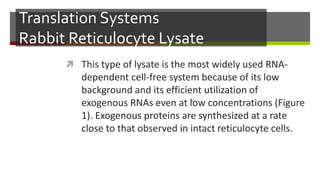 Translation Systems
Rabbit Reticulocyte Lysate
 This type of lysate is the most widely used RNA-
dependent cell-free system because of its low
background and its efficient utilization of
exogenous RNAs even at low concentrations (Figure
1). Exogenous proteins are synthesized at a rate
close to that observed in intact reticulocyte cells.
 