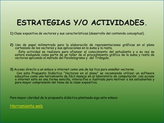  ESTRATEGIAS Y/O ACTIVIDADES. 1) Clase expositiva de vectores y sus características (desarrollo del contenido conceptual). 2) Uso de papel milimetrado para la elaboración de representaciones gráficas en el plano cartesiano de los vectores y sus aplicaciones en la suma y la resta.         Esta actividad se realizara para afianzar el conocimiento del estudiante y a su vez se estará evaluando como parte de un taller de el procedimiento gráfico de la suma y resta de vectores aplicando el método del Paralelogramo y  del Triángulo.  3) Acceso directo a un enlace a internet como una de las tics para enseñar vectores.       Con esta Propuesta Didáctica “Vectores en el plano” se recomienda utilizar un software educativo como una herramienta de fácil manejo en el laboratorio de computación  con acceso a internet esta es una forma sencilla, interactiva e ilustrada para motivar a los estudiantes y para mayor comprensión del tema de la clase expositiva. Para mayor claridad de la propuesta didáctica planteada siga este enlace: Herramienta web