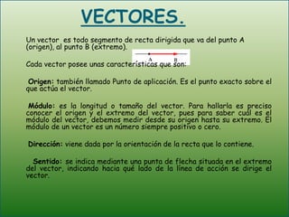VECTORES. 	Un vector  es todo segmento de recta dirigida que va del punto A (origen), al punto B (extremo). 	Cada vector posee unas características que son:Origen: también llamado Punto de aplicación. Es el punto exacto sobre el que actúa el vector.Módulo: es la longitud o tamaño del vector. Para hallarla es preciso conocer el origen y el extremo del vector, pues para saber cuál es el módulo del vector, debemos medir desde su origen hasta su extremo. El módulo de un vector es un número siempre positivo o cero.Dirección: viene dada por la orientación de la recta que lo contiene.     Sentido: se indica mediante una punta de flecha situada en el extremo del vector, indicando hacia qué lado de la línea de acción se dirige el vector.