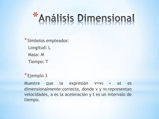 *
* Símbolos empleados:
  Longitud: L
  Masa: M
 Tiempo: T


* Ejemplo 3
Muestre que la expresión v=v0 + at es
dimensionalmente correcta, donde v y v0 representan
velocidades, a es la aceleración y t es un intervalo de
tiempo.
 