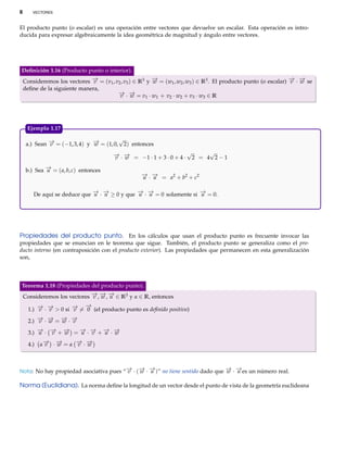 8     VECTORES



El producto punto (o escalar) es una operación entre vectores que devuelve un escalar. Esta operación es intro-
ducida para expresar algebraicamente la idea geométrica de magnitud y ángulo entre vectores.




Deﬁnición 1.16 (Producto punto o interior).
Consideremos los vectores − = (v1 , v2 , v3 ) ∈ R3 y − = (w1 , w2 , w3 ) ∈ R3 . El producto punto (o escalar) − · − se
                          →v                         →
                                                     w                                                        → →
                                                                                                              v w
deﬁne de la siguiente manera,
                                     − ·− =v ·w + v ·w +v ·w ∈R
                                     → →
                                      v w         1   1   2     2      3   3




    Ejemplo 1.17
                                        √
    a.) Sean − = (−1, 3, 4) y − = (1, 0, 2) entonces
             →
             v                →
                              w
                                      − · − = −1 · 1 + 3 · 0 + 4 · √2 = 4√2 − 1
                                      → →
                                      v w

    b.) Sea − = ( a, b, c) entonces
            →
            u
                                                − · − = a2 + b2 + c2
                                                → →
                                                u u

       De aquí se deduce que − · − ≥ 0 y que − · − = 0 solamente si − = 0.
                             → →
                             u u             → →
                                             u u                    →
                                                                    u




Propiedades del producto punto. En los cálculos que usan el producto punto es frecuente invocar las
propiedades que se enuncian en le teorema que sigue. También, el producto punto se generaliza como el pro-
ducto interno (en contraposición con el producto exterior). Las propiedades que permanecen en esta generalización
son,




Teorema 1.18 (Propiedades del producto punto).
Consideremos los vectores − , − , − ∈ R3 y α ∈ R, entonces
                          → → →
                          v w u
        → →
        v v          → −
                     v
                         →
    1.) − · − > 0 si − = 0 (el producto punto es deﬁnido positivo)

    2.) − · − = − · −
        → → → →
        v w     w v

    3.) − · − + − = − · − + − · −
        → → →
        u   v   w   → → → →
                    u v     u w

    4.) α− · − = α − · −
         → →
         v   w     → →
                   v w



                                          −
                                          →    − −
                                               → →                                − −
                                                                                  → →
Nota: No hay propiedad asociativa pues “ v · ( w · u )” no tiene sentido dado que w · u es un número real.

Norma (Euclidiana). La norma deﬁne la longitud de un vector desde el punto de vista de la geometría euclideana
 