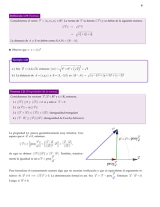 9



Deﬁnición 1.19 (Norma).
Consideremos el vector − = (v1 , v2 , v3 ) ∈ R3 . La norma de − se denota ||− || y se deﬁne de la siguiente manera,
                       →
                       v                                      →
                                                              v             →
                                                                            v
                                                           √
                                               ||− || =
                                                 →
                                                 v             v·v

                                                       =           v2 + v2 + v2
                                                                    1    2    3

 La distancia de A a B se deﬁne como d( A, B) = || B − A||.


  Observe que v · v = ||v||2


  Ejemplo 1.20

                    √                                      √        2       √
  a.) Sea − = (1, 0, 2) entonces ||w|| =
          →
          w                                   12 + 02 +        2        =       3

  b.) La distancia de A = ( x, y, z) a B = (1, −3, 2) es || B − A|| =               ( x − 1)2 + ( y + 3)2 + ( z − 2)2




Teorema 1.21 (Propiedades de la norma).
Consideremos los vectores − , − ∈ R3 y α ∈ R, entonces,
                          → →
                          v w

   1.) ||− || ≥ 0 y ||− || = 0 si y sólo si − = 0
         →
         v            →
                      v                     →
                                            v

   2.) ||α− || = |α| ||− ||
          →
          v            →
                       v

   3.) ||− + − || ≤ ||− || + ||− || (desigualdad triangular)
         → →
         v   w        →
                      v        →
                               w

   4.) |− · − | ≤ ||− || ||− || (desigualdad de Cauchy-Schwarz)
        → →
        v w         → →
                    v      w



                                                                                                         v
La propiedad 4.) parece geométricamente muy intuitiva: Uno
espera que si − = 0, entonces
              →
              w                                                                                                                 v
                                                                                                                u       v   proyw
                      −
                      →   − ·−
                          → →          − −
                                       → →
                      v
         ||− || ≥ proy− =
           →
           v
                           v w −  → = | v · w |,
                                  w
                      →
                      w   ||− ||2
                            →
                            w           ||− ||
                                          →
                                          w

de aquí se obtiene ||− || − ≥ |− · − |. También, intuitiva-
                     → →
                      v     w     → →
                                  v w
                                   −
                                   →
                                   v
mente la igualdad se da si − = proy− .
                           →
                           v       →
                                                                                                                               w
                                   w                                                                    v
                                                                                                    proyw
Para formalizar el razonamiento usamos algo que no necesita veriﬁcación y que es equivalente al argumento in-
                                                                                    −
                                                                                    →
                                                                                    v
tuitivo: Si − = 0 =⇒ ||− ||2 ≥ 0. La demostración formal es así: Sea − = − − proy− . Entonces − · − = 0.
            →
            w            →
                         u                                            → →
                                                                      u    v        →
                                                                                                   → →
                                                                                                   u w
                                                                                    w
Luego, si − = 0,
           →
           w
 