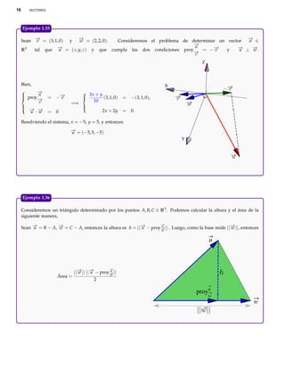 16      VECTORES




     Ejemplo 1.35

     Sean − = (3, 1, 0) y − = (2, 2, 0).
           →
           v               →w             Consideremos el problema de determinar un vector − ∈
                                                                                           →
                                                                                           u
                                                                       −
                                                                       →
                                                                       u
     R3   tal que − = ( x, y, x ) y que cumpla las dos condiciones proy− = −−
                   →u                                                  →
                                                                               →v   y   − ⊥ −.
                                                                                        →u   →
                                                                                             w
                                                                       v
                                                                                         Z



     Bien,                                                              X
           −
            →
      proy u
                                 3x + y
                   = −−
                      →
                      v                  (3, 1, 0)     = −(3, 1, 0),
     
            −
            →
                                
                                    10
                               
             v               =⇒
     
      − −
      → →
                                
                                
         u · w     = 0                   2x + 2y       = 0.

     Resolviendo el sistema, x = −5, y = 5, y entonces
                            − = (−5, 5, −5)
                            →
                            u
                                                                               Y




     Ejemplo 1.36

     Consideremos un triángulo determinado por los puntos A, B, C ∈ R3 . Podemos calcular la altura y el área de la
     siguiente manera,
                                                                    −
                                                                    →
     Sean − = B − A, − = C − A, entonces la altura es h = ||− − proy− || . Luego, como la base mide ||− ||, entonces
          →
          u          →
                     w                                      →
                                                            u       u
                                                                    →
                                                                    w
                                                                                                      →
                                                                                                      w

                                                                                             u



                                                −
                                                →
                               ||− || ||− − proy− ||
                                 → →
                                 w      u       u
                                                →
                                                w
                      Área =
                                          2

                                                                                      proyu
                                                                                             w
                                                                                                                 w
 