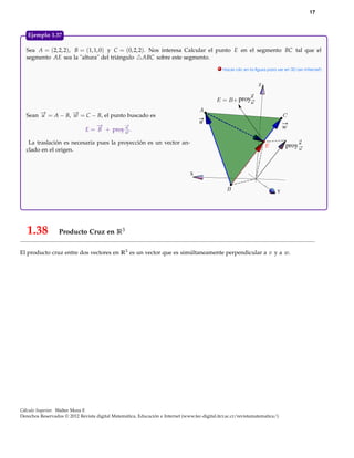 17



   Ejemplo 1.37

  Sea A = (2, 2, 2), B = (1, 1, 0) y C = (0, 2, 2). Nos interesa Calcular el punto E en el segmento BC tal que el
  segmento AE sea la "altura" del triángulo ABC sobre este segmento.
                                                                                              . Hacer clic en la ﬁgura para ver en 3D (en Internet)



                                                                                                                  Z

                                                                                                            u
                                                                                                        proyw

  Sean − = A − B, − = C − B, el punto buscado es
       →
       u          →
                  w
                                                                                     u
                                  −→       −
                                           →
                                           u                                                                                    w
                               E = B + proy− .
                                           →
                                           w

   La traslación es necesaria pues la proyección es un vector an-                                                                    u
                                                                                                                                proy w
  clado en el origen.



                                                                                X


                                                                                                                            Y




   1.38           Producto Cruz en R3

El producto cruz entre dos vectores en R3 es un vector que es simúltaneamente perpendicular a v y a w.




Cálculo Superior. Walter Mora F.
Derechos Reservados © 2012 Revista digital Matemática, Educación e Internet (www.tec-digital.itcr.ac.cr/revistamatematica/)
 