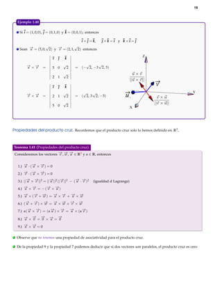 19



    Ejemplo 1.40

     Si i = (1, 0, 0), j = (0, 1, 0) y k = (0, 0, 1); entonces

                                                 i ×j =k
                                                       k,        j ×k =i y k ×i = j
                    √               √
     Sean − = (5, 0, 2) y − = (2, 1, 2) entonces
          →
          u               →
                          v
                                                                                      Z
                            ı       k

         − ×− =
         → →                        √           √     √
         u  v               5 0         2   = (− 2, −3 2, 5)
                                    √
                            2   1       2

                            ı       k                                                    v
                                    √          √    √                                                          Y
         − ×− =
         → →
         v  u               2 1         2   = ( 2, 3 2, −5)                  u
                                    √
                            5   0       2
                                                                                  X




Propiedades del producto cruz. Recordemos que el producto cruz solo lo hemos deﬁnido en R3 ,



Teorema 1.41 (Propiedades del producto cruz).
Consideremos los vectores − , − , − ∈ R3 y α ∈ R, entonces
                          → → →
                          v w u


    1.) − · (− × − ) = 0
        → → →
        u    u   v

    2.) − · (− × − ) = 0
        → → →
        v    u   v

    3.) ||− × − ||2 = ||− ||2 ||− ||2 − (− · − )2
          → →
          u   v         →
                        u       →
                                v        → →
                                         u v              (igualdad d Lagrange)

    4.) − × − = − (− × − )
        → →
        u   v      → →
                   v   u

    5.) − × (− + − ) = − × − + − × −
        →
        u    → →
             v   w     → → → →
                       u   v   u   w

    6.) (− + − ) × − = − × − + − × −
         → →
         u   v     →
                   w   → → → →
                       u   w   v   w

    7.) α(− × − ) = (α− ) × − = − × (α− )
          → →
          u   v       →
                      u     →
                            v   →
                                u     →
                                      v
        → −
        u
            → − → → −
                    u
                        →
    8.) − × 0 = 0 × − = 0

    9.) − × − = 0
        → →
        u   u

.   Observe que no tenemos una propiedad de asociatividad para el producto cruz.

.   De la propiedad 9 y la propiedad 7 podemos deducir que si dos vectores son paralelos, el producto cruz es cero
 