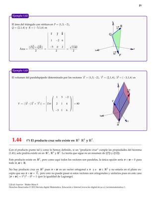 21



   Ejemplo 1.42

                                                                                                              Z
  El área del triángulo con vértices en P = (1, 3, −2),
                                                                                                                      R
  Q = (2, 1, 4) y R = (−3, 1, 6) es                                                                               v
                                            ı         k                                                  Q
                                            1    −2 6
                     −→ −  →                                    √
                  || PQ × QR||             −5     0    2            1140
           Área =              =                            =                                                                     Y
                        2                        2                   2                    X
                                                                                                              w P



   Ejemplo 1.43

  El volumen del paralelepípedo determinado por los vectores − = (1, 3, −2), − = (2, 1, 4), − = (−3, 1, 6) es
                                                             →
                                                             u               →
                                                                             v              →
                                                                                            w

                                                                                                                  Z



                                                                                                                              w
                                                           −2
                                                               
                                                  1    3
                                  
             − · (− × − ) | = Det  2 1
             → → →
                                                              
                                                                                                             v
         V =|w    u   v           
                                                           4  = 80
                                                              
                                                             
                                    −3 1                    6

                                                                                                X

                                                                                                                              Y
                                                                                                                  u



   1.44           (*) El producto cruz solo existe en R1 R3 y R7 .

Con el producto punto tal y como lo hemos deﬁnido, si un “producto cruz” cumple las propiedades del teorema
(1.41), solo podría existir en en R1 , R3 y R7 . La teoría que sigue es un resumen de ([7]) y ([12]).

Este producto existe en R1 , pero como aquí todos los vectores son paralelos, la única opción sería v × w = 0 para
todo v , w ∈ R.

No hay producto cruz en R2 pues v × w es un vector ortogonal a v y a w ∈ R2 y no estaría en el plano ex-
                      −
                      →
cepto que sea v × w = 0 , pero esto no puede pasar si estos vectores son ortogonales y unitarios pues en este caso
 v × w = 12 12 − 02 = 1 (por la igualdad de Lagrange).


Cálculo Superior. Walter Mora F.
Derechos Reservados © 2012 Revista digital Matemática, Educación e Internet (www.tec-digital.itcr.ac.cr/revistamatematica/)
 