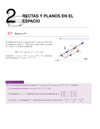 2                       RECTAS Y PLANOS EN EL
                        ESPACIO

  2.1        Rectas en R3 .

                                                                                  . Hacer clic en la ﬁgura para ver en 3D (en Internet)


Consideremos la recta L que pasa por P y por Q. Esta recta
                          → −  →
es paralela al vector − = PQ, por lo tanto, dado un punto
                          v
R = ( x, y, z) ∈ L, se debe cumplir que                                                 Z


            −→
            PR = t − , o sea R − P = t − ; t ∈ R
                    →v                       →
                                             v
                                             −
                                             →
de donde L = {( x, y, z) ∈ R3 : ( x, y, z) = OP + t − }. Informal-
                                                    →
                                                    v
                                          −.
                                          →
mente escribimos L : ( x, y, z) = P + t · v                                                                                        Y
                                                                          X




Deﬁnición 2.2 (Rectas).
 Si L es una recta que pasa por los puntos P = ( p1 , p2 , p3 ), Q = (q1 , q2 , q3 ) y si − = Q − P, entonces
                                                                                          →
                                                                                          v

   1.) La ecuación vectorial de L es ( x, y, z) = P + t − , t ∈ R
                                                        →
                                                        v
                                                                        
                                                                         x (t)                =     p1 + t v1
   2.) Despejando x, y y z obtenemos las ecuaciones parámetricas de L :   y(t)                 =     p2 + t v2
                                                                          z(t)                 =     p3 + t v3
                                                                        

                                                                                         x − p1   x − p2   x − p3
   3.) Si cada vi = 0, despejando ”t” obtenemos las ecuaciones simétricas de L:                 =        =
                                                                                           v1       v2       v3
 