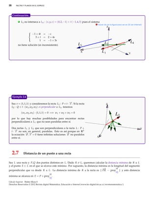 28       RECTAS Y PLANOS EN EL ESPACIO




     Continuación..

           .   L1 no interseca a L4 : ( x, y, z) = (0, 2, −1) + t (−1, 4, 3) pues el sistema
                                                                                             . Hacer clic en la ﬁgura para ver en 3D (en Internet)
                                                                                                         Z

                      
                       −1 + 4t      = −s
                          3+t        = 2 + 4s
                              1      = −1 + 3s
                      
                                                                                                      L2                            L4
           no tiene solución (es inconsistente).                          L3
                                                                            X                      L1                              Y




     Ejemplo 2.6

     Sea v = (1, 1, 1) y consideremos la recta L1 : P + t · − . Si la recta
                                                               →
                                                               v                                        Z
     L2 : Q + t · (w1 , w2 , w3 ) es perpendicular a L1 , tenemos

               (w1 , w2 , w3 ) · (1, 1, 1) = 0 =⇒ w1 + w2 + w3 = 0
                                                                                                                   L1
     por lo que hay muchas posiblidades para encontrar rectas
     perpendiculares a L1 que no sean paralelas entre sí.

     Dos rectas L1 y L2 que son perpendiculares a la recta L : P +                                                                              Y
     t · − no son, en general, paralelas. Esto es así porque en R3
         →
         v
     la ecuación − .− = 0 tiene inﬁnitas soluciones − no paralelos
                 →→
                 w v                                 →
                                                     w
     entre sí.                                                                                X




     2.7         Distancia de un punto a una recta

Sea L una recta y P, Q dos puntos distintos en L. Dado R = L, queremos calcular la distancia mínima de R a L
y el punto E ∈ L en el que se alcanza este mínimo. Por supuesto, la distancia mínima es la longitud del segmento
                                                                                             −
                                                                                             →
                                                                                 −
                                                                                 →           PR
perpendicular que va desde R a L : La distancia mínima de R a la recta es PR − proy−          →   y esta distancia
                                                                                                                   PQ
                                           −
                                           →
                                           PR
mínima se alcanza en E = P + proy− .
                                 →
                                           PQ

Cálculo Superior. Walter Mora F.
Derechos Reservados © 2012 Revista digital Matemática, Educación e Internet (www.tec-digital.itcr.ac.cr/revistamatematica/)
 