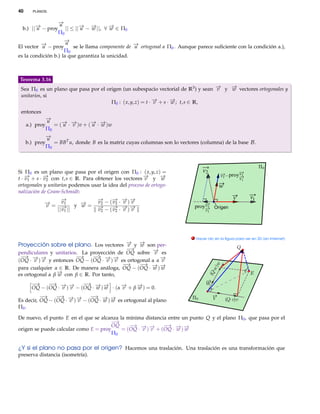 40      PLANOS.


                   −
                   →
                   u
  b.) ||− − proy
        →
        u             || ≤ ||− − − ||, ∀ − ∈ Π0
                             → →
                             u   w       →
                                         w
                   Π0
                     −
                     →u
El vector − − proy
          →u             se le llama componente de − ortogonal a Π0 . Aunque parece suﬁciente con la condición a.),
                                                   →
                                                   u
                     Π0
es la condición b.) la que garantiza la unicidad.



Teorema 3.16
 Sea Π0 es un plano que pasa por el origen (un subespacio vectorial de R3 ) y sean − y − vectores ortogonales y
                                                                                   →
                                                                                   v   →
                                                                                       w
 unitarios, si
                                      Π0 : ( x, y, z) = t · − + s · − ; t, s ∈ R,
                                                            →
                                                            v       →
                                                                    w
 entonces
              −
              →
              u
     a.) proy    = (− · − )v + (− · − )w
                    → →
                    u v         → →
                                 u w
              Π0
              −
              →
              u
     b.) proy    = BB T u, donde B es la matriz cuyas columnas son lo vectores (columna) de la base B .
              Π0



Si Π0 es un plano que pasa por el origen con Π0 : ( x, y, z) =                   v2
                                                                                            v2 proy v2
t · − + s · − con t, s ∈ R. Para obtener los vectores − y −
    →
    v1      →
            v2                                          →
                                                        v       →
                                                                w                                   v1
ortogonales y unitarios podemos usar la idea del proceso de ortogo-                        w
nalización de Gram-Schmidt:
                    −→            −→      − − −
                                          → → →                                                    v         v1
            − = v1 y − = v2 − ( v2 · v ) v
             →
             v              →
                            w
                    − ||
                     →            − − (− · − )−
                                   →      → → →                              proy v2    Origen
                  || v
                     1             v 2    v2  v v                                 v1




                                                                            . Hacer clic en la ﬁgura para ver en 3D (en Internet)

Proyección sobre el plano. Los vectores − y − son per-
                                        → →
                                        v   w
                                           −→
pendiculares y unitarios. La proyección de OQ sobre − es
                                                      →
                                                      v
 − − −
  → → →                 −→    − − −
                               → → →
(OQ · v ) v y entonces OQ − (OQ · v ) v es ortogonal a α −
                                                         →
                                                         v
                                          −→    − − −
                                                 → → →
para cualquier α ∈ R. De manera análoga, OQ − (OQ · w ) w
es ortogonal a β − con β ∈ R. Por tanto,
                 →
                 w
       −→    − → →
              →           − → →
                           →
       OQ − (OQ · − )− − (OQ · − )− · (α − + β − ) = 0.
                  v v          w w       →
                                         v     →
                                               w
          −→    − → →
                 →           − → →
                              →
Es decir, OQ − (OQ · − )− − (OQ · − )− es ortogonal al plano
                     v v          w w
Π0 .

De nuevo, el punto E en el que se alcanza la mínima distancia entre un punto Q y el plano Π0 , que pasa por el
                                       −→
                                      OQ      − → →
                                               →            − → →
                                                             →
origen se puede calcular como E = proy     = (OQ · − )− + (OQ · − )−
                                                   v v           w w
                                       Π0

¿Y si el plano no pasa por el origen? Hacemos una traslación. Una traslación es una transformación que
preserva distancia (isometría).
 