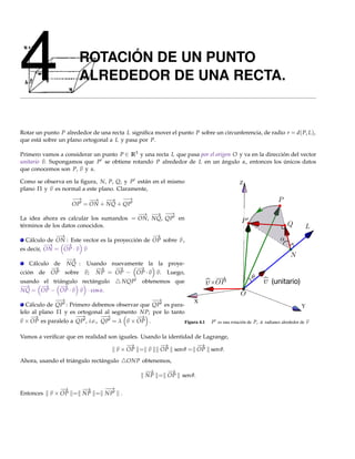 4                      ROTACIÓN DE UN PUNTO
                       ALREDEDOR DE UNA RECTA.


Rotar un punto P alrededor de una recta L signiﬁca mover el punto P sobre un circunferencia, de radio r = d( P, L),
que está sobre un plano ortogonal a L y pasa por P.

Primero vamos a considerar un punto P ∈ R3 y una recta L que pasa por el origen O y va en la dirección del vector
unitario v. Supongamos que P se obtiene rotando P alrededor de L en un ángulo α, entonces los únicos datos
que conocemos son P, v y α.

Como se observa en la ﬁgura, N, P, Q, y P están en el mismo                             Z
plano Π y v es normal a este plano. Claramente,
                    −→ −  → −→ −→  −
                    OP = ON + NQ + QP
                                         − −→ −→
                                          →      −
La idea ahora es calcular los sumandos = ON, NQ, QP en
términos de los datos conocidos.
             −→                                   −
                                                  →
  Cálculo de ON : Este vector es la proyección de OP sobre v ,
          −→   −→
es decir, ON = OP · v v
               −→
    Cálculo de NQ : Usando nuevamente la la proye-
           −→          −→   −→    −→
cción de OP sobre v; NP = OP − OP · v v. Luego,
usando el triángulo rectángulo          NQP     obtenemos que                                           (unitario)
−→    −→     −→
NQ = OP − OP · v v · cos α.
              −→
               −                                −→
                                                 −             X
  Cálculo de QP : Primero debemos observar que QP es para-                                                             Y
lelo al plano Π y es ortogonal al segmento NP; por lo tanto
    −→               −→
                      −         −→
                                 −         −
                                           →
v × OP es paralelo a QP , i.e., QP = λ v × OP .            Figura 4.1     P es una rotación de P, α radianes alrededor de v

Vamos a veriﬁcar que en realidad son iguales. Usando la identidad de Lagrange,
                                        −
                                        →           −→             −
                                                                   →
                                    v × OP = v      OP sen θ = OP sen θ.
Ahora, usando el triángulo rectángulo       ONP obtenemos,
                                                 −→   −
                                                      →
                                                 NP = OP       sen θ.

               −
               →    −→   −→
                          −
Entonces   v × OP = NP = NP             .
 