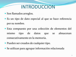 INTRODUCCION
 Son llamados arreglos.

 Es un tipo de dato especial al que se hace referencia
 por su nombre.
 Esta compuesto por una colección de elementos del
 mismo      tipo   de      datos   que    se   almacenan
 consecutivamente en la memoria.
 Pueden ser creados de cualquier tipo.

 Se utilizan para agrupar información relacionada

                                                           3
 