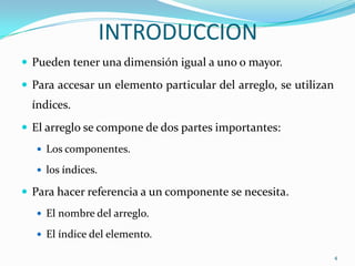 INTRODUCCION
 Pueden tener una dimensión igual a uno o mayor.

 Para accesar un elemento particular del arreglo, se utilizan
  índices.
 El arreglo se compone de dos partes importantes:
    Los componentes.

    los índices.

 Para hacer referencia a un componente se necesita.
    El nombre del arreglo.

    El índice del elemento.

                                                                 4
 