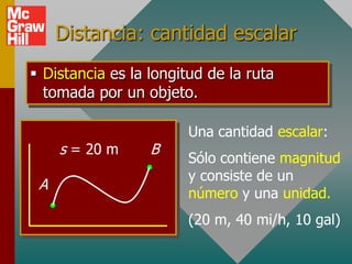Distancia: cantidad escalar
 Distancia es la longitud de la ruta
  tomada por un objeto.

                        Una cantidad escalar:
     s = 20 m     B
                        Sólo contiene magnitud
                        y consiste de un
 A
                        número y una unidad.
                        (20 m, 40 mi/h, 10 gal)
 