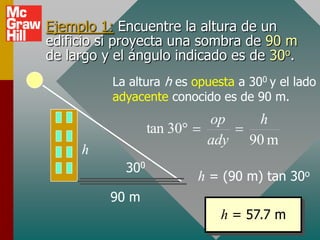 Ejemplo 1: Encuentre la altura de un
edificio si proyecta una sombra de 90 m
de largo y el ángulo indicado es de 30o.
          La altura h es opuesta a 300 y el lado
          adyacente conocido es de 90 m.
                            op      h
                  tan 30
                            ady    90 m
     h
            300
                           h = (90 m) tan 30o
          90 m
                              h = 57.7 m
 