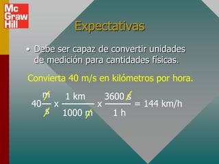 Expectativas
• Debe ser capaz de convertir unidades
  de medición para cantidades físicas.
Convierta 40 m/s en kilómetros por hora.
   m      1 km        3600 s
 40--- x ---------- x -------- = 144 km/h
    s 1000 m            1h
 