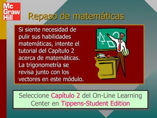 Repaso de matemáticas
Si siente necesidad de
pulir sus habilidades
matemáticas, intente el
tutorial del Capítulo 2
acerca de matemáticas.
La trigonometría se
revisa junto con los
vectores en este módulo.

Seleccione Capítulo 2 del On-Line Learning
    Center en Tippens-Student Edition
 
