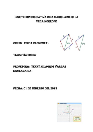 INSTITUCION EDUCATIVA INCA GARCILAZO DE LA
                 VEGA MORROPE




CURSO : FISICA ELEMENTAL



TEMA: VECTORES



PROFESORA: YENNY MILAGROS VARGAS
SANTAMARIA




FECHA: 01 DE FEBRERO DEL 2013
 