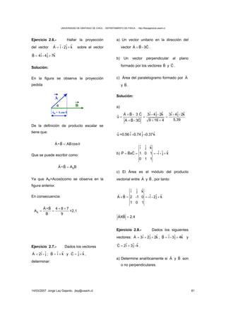 UNIVERSIDAD DE SANTIAGO DE CHILE - DEPARTAMENTO DE FISICA - http://fisicageneral.usach.cl
14/03/2007 Jorge Lay Gajardo. jlay@usach.cl 81
Ejercicio 2.6.- Hallar la proyección
del vector = +
r
ˆ ˆ ˆA i - 2j k sobre el vector
= +
r
ˆ ˆ ˆB 4i - 4j 7k
Solución:
En la figura se observa la proyección
pedida
θ B
A
AB =Acos θ
De la definición de producto escalar se
tiene que:
= θ
r r
A •B ABcos
Que se puede escribir como:
=
r r
BA •B A B
Ya que AB=Acosθcomo se observa en la
figura anterior.
En consecuencia:
+ +
= =
r r
B
A •B 4 8 7
A
B 9
=2,1
Ejercicio 2.7.- Dados los vectores
=
r
ˆ ˆA 2i - j ; = +
r
ˆ ˆB i k y = +
r
ˆ ˆC j k ,
determinar:
a) Un vector unitario en la dirección del
vector +
rr r
A B - 3C .
b) Un vector perpendicular al plano
formado por los vectores
r
B y
r
C .
c) Área del paralelogramo formado por
r
A
y
r
B .
Solución:
a)
+
= = =
+ ++
rr r
rr r
ˆ ˆ ˆ ˆ ˆ ˆA B - 3 C 3i - 4j - 2k 3i - 4j - 2k
ˆu
5,399 16 4A B - 3C
ˆu =0,56 ˆi –0,74 ˆj –0,37 ˆk
b) = = = +
rr r
ˆ ˆ ˆi j k
ˆ ˆ ˆP BxC 1 0 1 -i - j k
0 1 1
c) El Área es el módulo del producto
vectorial entre
r
A y
r
B , por tanto:
× = = +
r r
ˆ ˆ ˆi j k
ˆ ˆ ˆA B 2 -1 0 -i - 2j k
1 0 1
=
r r
AXB 2,4
Ejercicio 2.8.- Dados los siguientes
vectores: = + +
r
ˆ ˆ ˆA 3i 2j 2k ; = +
r
ˆ ˆ ˆB i - 3j 4k y
= +
r
ˆ ˆ ˆC 2i 3j - k .
a) Determine analíticamente si
r
A y
r
B son
o no perpendiculares.
 