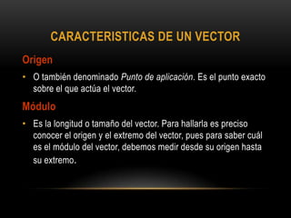 CARACTERISTICAS DE UN VECTOR
Origen
• O también denominado Punto de aplicación. Es el punto exacto
sobre el que actúa el vector.
Módulo
• Es la longitud o tamaño del vector. Para hallarla es preciso
conocer el origen y el extremo del vector, pues para saber cuál
es el módulo del vector, debemos medir desde su origen hasta
su extremo.
 