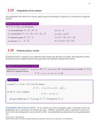 7

1.13

Propiedades de los vectores

Las propiedades más útiles de los vectores, según lo que ha demostrado la experiencia, se enuncian en el siguiente
teorema,
Teorema 1.14 (Propiedades de los vectores).
→ → →
Si − , − , − ∈ R3 y α, β ∈ R entonces,
v w u

→ → → →
1.) Conmutatividad: − + − = − + −
v
w
w
v

→ →
5.) 1 − = −
v
v

→
→ →
→ →
→
2.) Asociatividad: − + (− + − ) = (− + − ) + −
u
v
w
u
v
w

→
→
6.) α β− = α ( β− )
v
v

→ →
→ −
3.) Elemento neutro: − + 0 = −
v
v

→ →
→
→
7.) α − + − = α− + α−
v
w
v
w

→
→
→ −
4.) Inversos: − + −− = 0
v
v

→
→
→
8.) (α + β) − = α− + β−
v
v
v

1.15

Producto punto y norma.

El producto punto (o escalar) es una operación entre vectores que devuelve un escalar. Esta operación es introducida para expresar algebraicamente la idea geométrica de magnitud y ángulo entre vectores.

Deﬁnición 1.16 (Producto punto o interior).
→
→
→ →
Consideremos los vectores − = (v1 , v2 , v3 ) ∈ R3 y − = (w1 , w2 , w3 ) ∈ R3 . El producto punto (o escalar) − · − se
v
w
v w
deﬁne de la siguiente manera,
− ·− =v ·w + v ·w +v ·w ∈R
→ →
v w
2
2
3
3
1
1

Ejemplo 1.17.

√
→
→
a.) Sean − = (−1, 3, 4) y − = (1, 0, 2) entonces
v
w
− · − = −1 · 1 + 3 · 0 + 4 · √2 = 4√2 − 1
→ →
v w
→
b.) Sea − = ( a, b, c) entonces
u

− · − = a2 + b2 + c2
→ →
u u

→ →
→ →
→
De aquí se deduce que − · − ≥ 0 y que − · − = 0 solamente si − = 0.
u u
u u
u

Propiedades del producto punto. En los cálculos que usan el producto punto es frecuente invocar las
propiedades que se enuncian en le teorema que sigue. También, el producto punto se generaliza como el producto interno (en contraposición con el producto exterior). Las propiedades que permanecen en esta generalización
son,
Cálculo Superior. Walter Mora F.
Derechos Reservados © 2011 Revista digital Matemática, Educación e Internet (www.cidse.itcr.ac.cr/revistamate/)

 