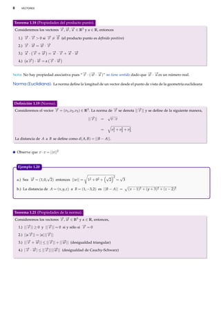 8

VECTORES

Teorema 1.18 (Propiedades del producto punto).
→ → →
Consideremos los vectores − , − , − ∈ R3 y α ∈ R, entonces
v w u

→
→ →
→ −
1.) − · − > 0 si − = 0 (el producto punto es deﬁnido positivo)
v v
v
→ → → →
2.) − · − = − · −
v w
w v
→ → →
→ → → →
3.) − · − + − = − · − + − · −
u
v
w
u v
u w
→ →
→ →
4.) α− · − = α − · −
v
w
v w
−
→

− −
→ →

− −
→ →

Nota: No hay propiedad asociativa pues “ v · ( w · u )” no tiene sentido dado que w · u es un número real.

Norma (Euclidiana). La norma deﬁne la longitud de un vector desde el punto de vista de la geometría euclideana

Deﬁnición 1.19 (Norma).
→
→
→
Consideremos el vector − = (v1 , v2 , v3 ) ∈ R3 . La norma de − se denota ||− || y se deﬁne de la siguiente manera,
v
v
v

→
||− || =
v

√

v·v
v2 + v2 + v2
3
2
1

=
La distancia de A a B se deﬁne como d( A, B) = || B − A||.
Observe que v · v = ||v||2

Ejemplo 1.20.

√
→
a.) Sea − = (1, 0, 2) entonces ||w|| =
w

12 + 02 +

√

2

2

=

√

b.) La distancia de A = ( x, y, z) a B = (1, −3, 2) es || B − A|| =

Teorema 1.21 (Propiedades de la norma).
→ →
Consideremos los vectores − , − ∈ R3 y α ∈ R, entonces,
v w

→
→
→
1.) ||− || ≥ 0 y ||− || = 0 si y sólo si − = 0
v
v
v
→
→
2.) ||α− || = |α| ||− ||
v
v
→ →
→
→
3.) ||− + − || ≤ ||− || + ||− || (desigualdad triangular)
v
w
v
w
→ →
→ →
4.) |− · − | ≤ ||− || ||− || (desigualdad de Cauchy-Schwarz)
v w
v
w

3

( x − 1)2 + ( y + 3)2 + ( z − 2)2

 