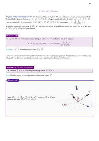 11

− · − = ||− || ||− || cos θ
→ →
→ →
v w
v
w
→ →
Ángulo entre vectores en Rn . En el caso del Rn , si − , − ∈ Rn son vectores no nulos, entonces usando la
v w
→ →
→ →
desigualdad d Cauchy-Schwarz: |− · − | ≤ ||− || ||− || y la propiedad del valor absoluto | x | ≤ k ⇔ −k ≤ x ≤ k
v w
v
w
− ·−
→ →
v w
− || ||− || ≤ − · − ≤ ||− || ||− || y entonces −1 ≤
→ →
→ →
→ →
para un número k ≥ 0, obtene-mos −|| v
w
v w
v
w
→ → ≤ 1.
||− || ||− ||
v
w
− , − ∈ Rn vectores no nulos, es posible encontrar un único θ ∈ [0, π ] tal que
→ →
Se puede garantizar que para v w
− · − = ||− || ||− || cos θ. Formalmente,
→ →
→ →
v w
v
w

Deﬁnición 1.25
→ →
→ →
Si − , − ∈ Rn son vectores no nulos, el ángulo entre − y − es el único θ ∈ [0, π ] tal que
v w
v
w

− · − = ||− || ||− || cos θ,
→ →
→ →
v w
v
w
− −
→ →

−
→

i.e. θ = arccos

− ·−
→ →
v w
,
→ →
||− || ||− ||
v
w

−
→

Notación: ∠ v , w denota el ángulo entre v y w

Como una consecuencia, tenemos una caracterización para vectores ortogonales. Recordemos que dos vectores son
ortogonales si al menos uno de ellos es nulo o si el ángulo entre ellos es π/2. Entonces

Teorema 1.26 (Vectores ortogonales).
→ →
→ →
Los vectores − , − ∈ Rn son ortogonales si y sólo si − · − = 0
v w
v w

−
→

Nota: El único vector ortogonal consigo mismo es el vector 0

Ejemplo 1.27.

Z

w

√
√
→
→
→
→
Sean − = (1, 0, 2) y − = (−2, 1, 2) entonces − y − son
w
v
w
v
− · − = −2 + 2 = 0
→ →
ortogonales pues w v
X

v

Y

 