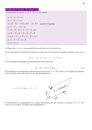 19

Teorema 1.41 (Propiedades del producto cruz).
→ → →
Consideremos los vectores − , − , − ∈ R3 y α ∈ R, entonces
v w u

→ → →
1.) − · (− × − ) = 0
u
u
v
→ → →
2.) − · (− × − ) = 0
v
u
v
→ →
→
→
→ →
3.) ||− × − ||2 = ||− ||2 ||− ||2 − (− · − )2
u
v
u
v
u v

(igualdad d Lagrange)

→ →
→ →
4.) − × − = − (− × − )
u
v
v
u
→
→ →
→ → → →
5.) − × (− + − ) = − × − + − × −
u
v
w
u
v
u
w
→ →
→
→ → → →
6.) (− + − ) × − = − × − + − × −
u
v
w
u
w
v
w
→ →
→
→
→
→
7.) α(− × − ) = (α− ) × − = − × (α− )
u
v
u
v
u
v
→ −
→ → −
→
→ −
8.) − × 0 = 0 × − = 0
u
u
→ →
9.) − × − = 0
u
u
.

Observe que no tenemos una propiedad de asociatividad para el producto cruz.

.

De la propiedad 9 y la propiedad 7 podemos deducir que si dos vectores son paralelos, el producto cruz es cero

−
→
u
.

−
→
v

=⇒

− = α−
→
→
u
v

=⇒

− ×− =0
→ →
u
v

De la igualdad de Lagrange se puede deducir la fórmula (de área)

→ →
→ →
||− × − || = ||− || ||− || sin θ
u
v
u
v

(1.1)

→ →
Consideremos un paralelogramo determinado por dos vectores − , − ∈ R3 , como se ve en la ﬁgura de la derecha.
u v
Si θ es el ángulo entre estos vectores, el área del paralelogramo es,
.

→ →
→ →
A = ||− || ||− || sin θ = ||− × − ||
u
v
u
v

→ → →
Consideremos un paralelepípedo en el espacio determinado por tres vectores no coplanares − , − , − ∈ R3 ,
u v w
como se ve en la ﬁgura. El volumen del paralelepípedo es,
.

 