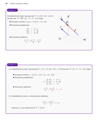 24

RECTAS Y PLANOS EN EL ESPACIO

Ejemplo 2.3.

Consideremos la recta L que pasa por P = (1, 3, 2) y Q = (2, 1, 4).
→
→ −
En este caso − = PQ = Q − P = (1, −2, 2), luego
v

Z

Ecuación vectorial: ( x, y, z) = (1, 3, 2) + t (1, −2, 2)

Q

Ecuaciones parámetricas:
x (t)
y(t)
z(t)

v

= 1 + t,
= 3 − 2t,
= 2 + 2t

P

Ecuaciones simétricas:

X

x−1
y−3
z−2
=
=
.
1
−2
2

Y

Ejemplo 2.4.

→
a.) Consideremos la recta L que pasa por P = (1, 3, −2) y Q = (2, 1, −2). En este caso − = Q − P = (1, −2, 0), luego
v
Ecuación vectorial: L : ( x, y, z) = (1, 3, −2) + t (1, −2, 0)
Ecuaciones parámetricas:

 x (t)
L:
y(t)

z(t)
Ecuaciones simétricas:

= 1 + t,
= 3 − 2t,
= −2.

y−3
x−1
=
;
1
−2

z = −2.

b.) Consideremos la recta L1 de ecuaciones simétricas,
x+1
y+2
=
= z − 1,
3
2

→
entonces L1 va en la dirección de − = (3, 2, 1)
v

 