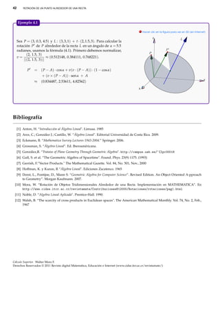 42

ROTACIÓN DE UN PUNTO ALREDEDOR DE UNA RECTA.

Ejemplo 4.1.
. Hacer clic en la ﬁgura para ver en 3D (en Internet)
Z

Sea P = (3, 0.3, 4.5) y L : (3, 3, 1) + t · (2, 1.5, 3). Para calcular la
rotación P de P alrededor de la recta L en un ángulo de α = 5.5
radianes, usamos la fórmula (4.1). Primero debemos normalizar,
(2, 1.5, 3)
v=
≈ (0.512148, 0.384111, 0.768221).
||(2, 1.5, 3)||
P

= ( P − A) · cos α + v(v · ( P − A)) · (1 − cos α)
+ (v × ( P − A)) · sen α + A
≈ (0.834487, 2.53611, 4.82562)

Y

X

Bibliografía
[1] Anton, H. “Introducción al Álgebra Lineal". Limusa. 1985
[2] Arce, C.; González J.; Castillo, W. “Álgebra Lineal". Editorial Universidad de Costa Rica. 2009.
[3] Eckmann, B. “Mathematica Survey Lectures 1943-2004.” Springer. 2006.
[4] Grossman, S. “Álgebra Lineal". Ed. Iberoaméricana.
[5] González,R. “Trataise of Plane Geometry Through Geometric Algebra". http://campus.uab.es/~{}pc00018
[6] Gull, S. et al. “The Geometric Algebra of Spacetime". Found. Phys. 23(9) 1175. (1993)
[7] Gerrish, F.“Vector Products." The Mathematical Gazette. Vol. 84, No. 501, Nov., 2000
[8] Hoffman, K. y Kunze, R “Álgebra Lineal". Ediciones Zacatenco. 1965
[9] Dorst, L., Fontijne, D., Mann S. “Geometric Algebra for Computer Science”. Revised Edition. An Object Oriented A-pproach
to Geometry”. Morgan Kaufmann. 2007.
[10] Mora, W. “Rotación de Objetos Tridimensionales Alrededor de una Recta. Implementación en MATHEMATICA”. En
http://www.cidse.itcr.ac.cr/revistamate/ContribucionesN12000/Rotaciones/rotaciones/pag1.html
[11] Noble, D. “Algebra Lineal Aplicada". Prentice-Hall. 1990.
[12] Walsh, B. “The scarcity of cross products in Euclidean spaces". The American Mathematical Monthly. Vol. 74, No. 2, Feb.,
1967

Cálculo Superior. Walter Mora F.
Derechos Reservados © 2011 Revista digital Matemática, Educación e Internet (www.cidse.itcr.ac.cr/revistamate/)

 
