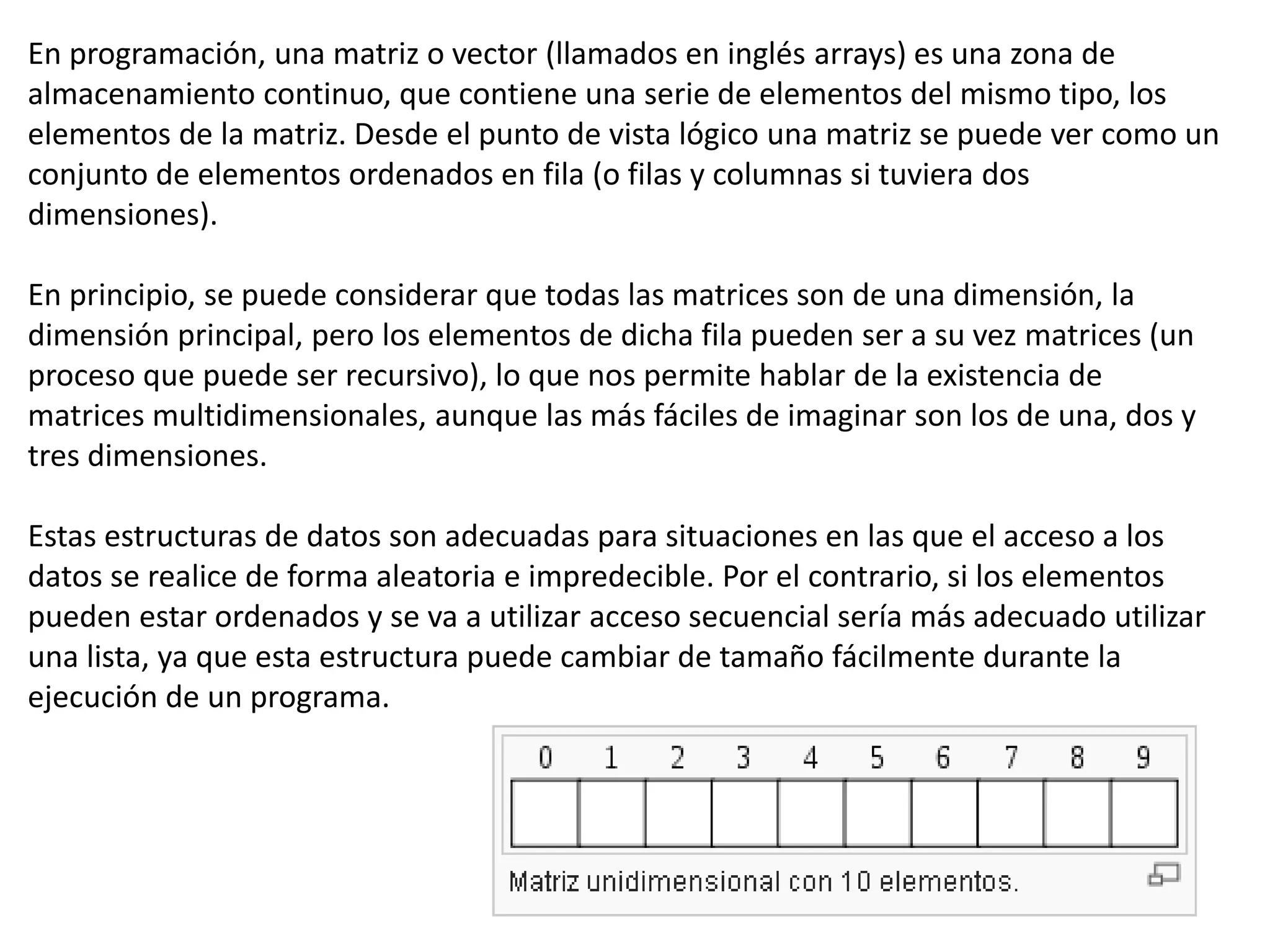 En programación, una matriz o vector (llamados en inglés arrays) es una zona de
almacenamiento continuo, que contiene una serie de elementos del mismo tipo, los
elementos de la matriz. Desde el punto de vista lógico una matriz se puede ver como un
conjunto de elementos ordenados en fila (o filas y columnas si tuviera dos
dimensiones).
En principio, se puede considerar que todas las matrices son de una dimensión, la
dimensión principal, pero los elementos de dicha fila pueden ser a su vez matrices (un
proceso que puede ser recursivo), lo que nos permite hablar de la existencia de
matrices multidimensionales, aunque las más fáciles de imaginar son los de una, dos y
tres dimensiones.
Estas estructuras de datos son adecuadas para situaciones en las que el acceso a los
datos se realice de forma aleatoria e impredecible. Por el contrario, si los elementos
pueden estar ordenados y se va a utilizar acceso secuencial sería más adecuado utilizar
una lista, ya que esta estructura puede cambiar de tamaño fácilmente durante la
ejecución de un programa.
 