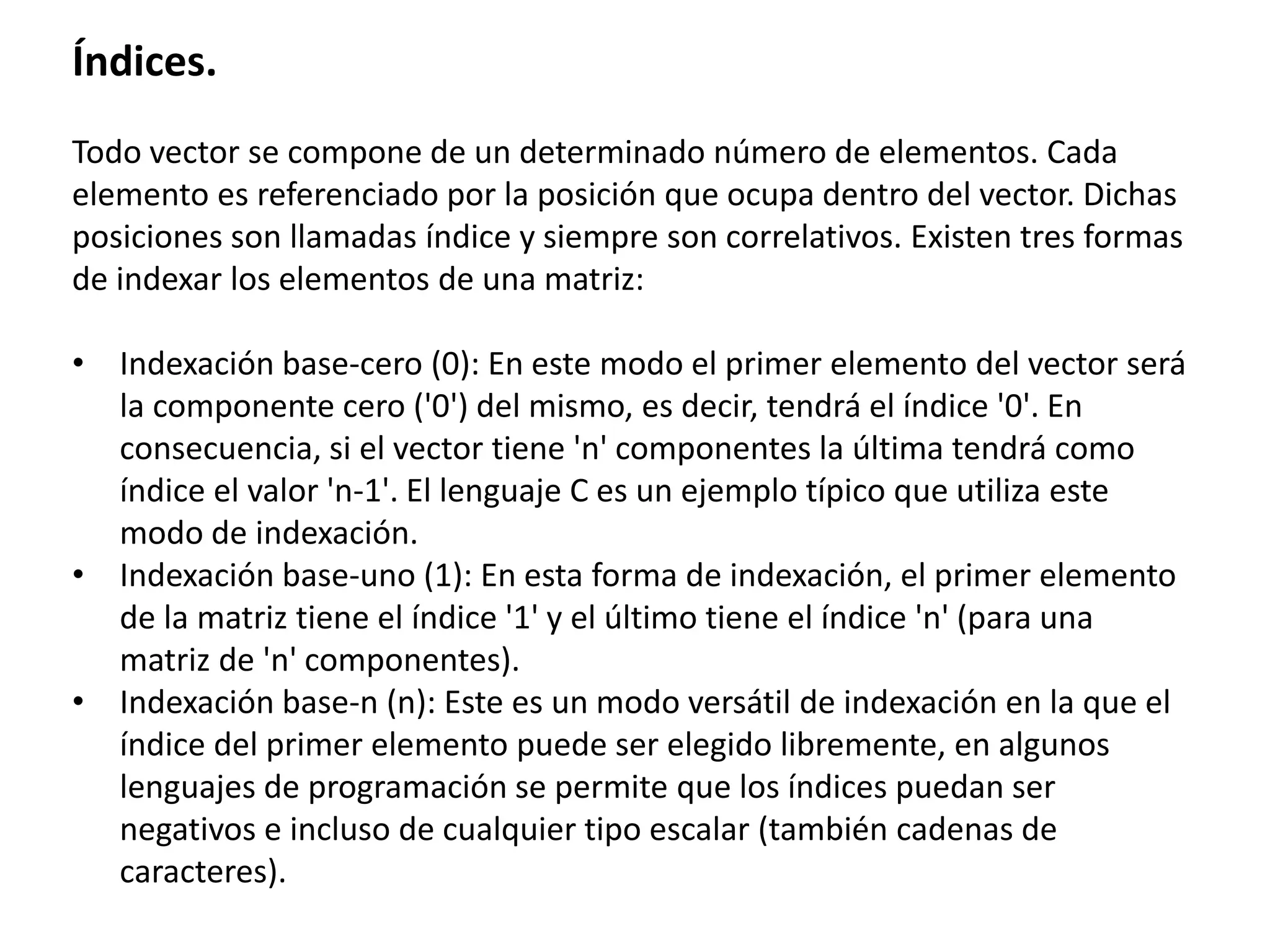 Índices.
Todo vector se compone de un determinado número de elementos. Cada
elemento es referenciado por la posición que ocupa dentro del vector. Dichas
posiciones son llamadas índice y siempre son correlativos. Existen tres formas
de indexar los elementos de una matriz:
• Indexación base-cero (0): En este modo el primer elemento del vector será
la componente cero ('0') del mismo, es decir, tendrá el índice '0'. En
consecuencia, si el vector tiene 'n' componentes la última tendrá como
índice el valor 'n-1'. El lenguaje C es un ejemplo típico que utiliza este
modo de indexación.
• Indexación base-uno (1): En esta forma de indexación, el primer elemento
de la matriz tiene el índice '1' y el último tiene el índice 'n' (para una
matriz de 'n' componentes).
• Indexación base-n (n): Este es un modo versátil de indexación en la que el
índice del primer elemento puede ser elegido libremente, en algunos
lenguajes de programación se permite que los índices puedan ser
negativos e incluso de cualquier tipo escalar (también cadenas de
caracteres).
 
