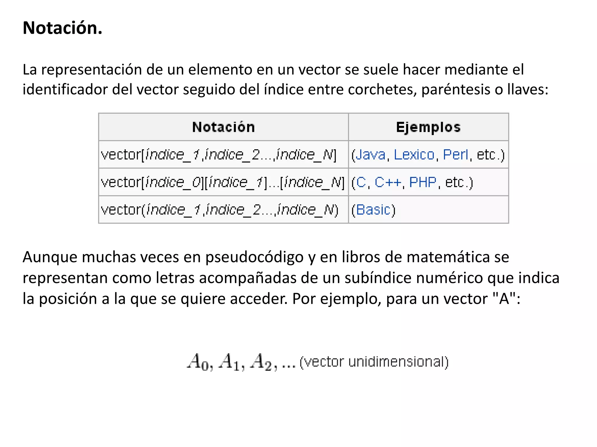 Notación.
La representación de un elemento en un vector se suele hacer mediante el
identificador del vector seguido del índice entre corchetes, paréntesis o llaves:
Aunque muchas veces en pseudocódigo y en libros de matemática se
representan como letras acompañadas de un subíndice numérico que indica
la posición a la que se quiere acceder. Por ejemplo, para un vector "A":
 