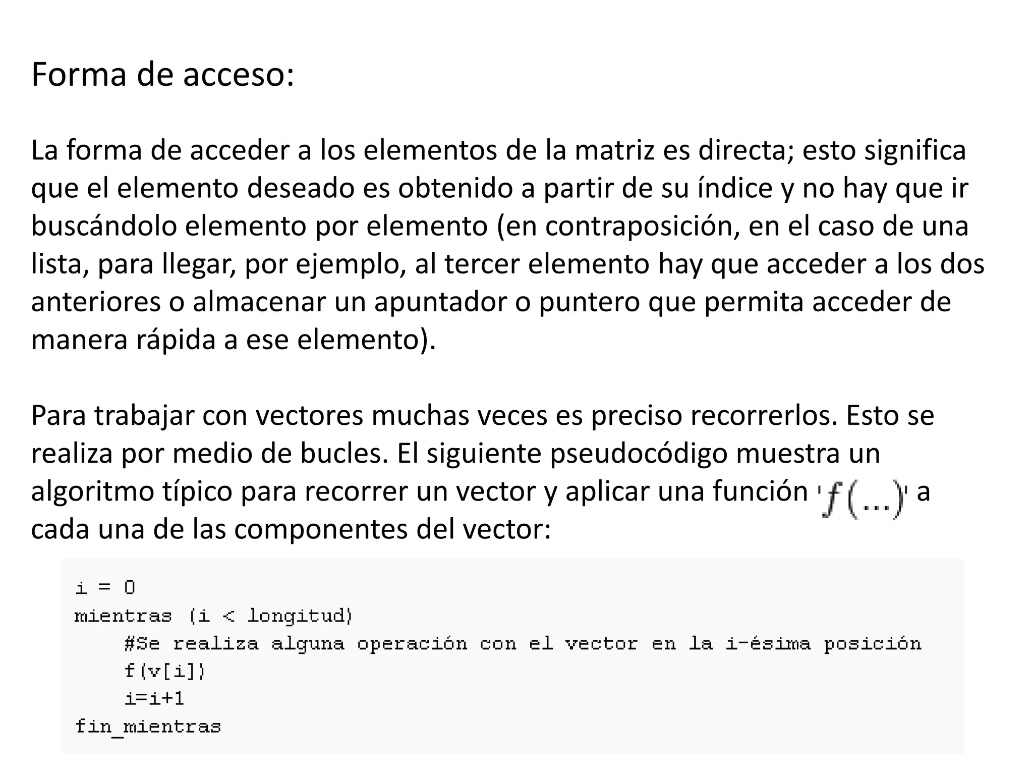Forma de acceso:
La forma de acceder a los elementos de la matriz es directa; esto significa
que el elemento deseado es obtenido a partir de su índice y no hay que ir
buscándolo elemento por elemento (en contraposición, en el caso de una
lista, para llegar, por ejemplo, al tercer elemento hay que acceder a los dos
anteriores o almacenar un apuntador o puntero que permita acceder de
manera rápida a ese elemento).
Para trabajar con vectores muchas veces es preciso recorrerlos. Esto se
realiza por medio de bucles. El siguiente pseudocódigo muestra un
algoritmo típico para recorrer un vector y aplicar una función a
cada una de las componentes del vector:
 