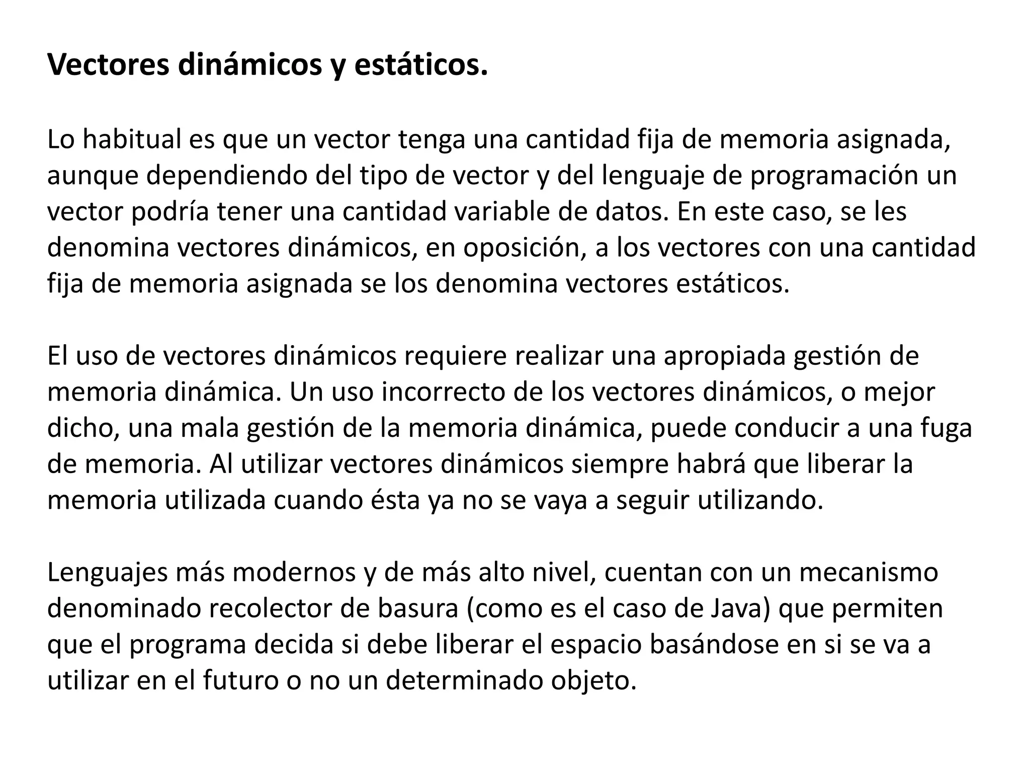 Vectores dinámicos y estáticos.
Lo habitual es que un vector tenga una cantidad fija de memoria asignada,
aunque dependiendo del tipo de vector y del lenguaje de programación un
vector podría tener una cantidad variable de datos. En este caso, se les
denomina vectores dinámicos, en oposición, a los vectores con una cantidad
fija de memoria asignada se los denomina vectores estáticos.
El uso de vectores dinámicos requiere realizar una apropiada gestión de
memoria dinámica. Un uso incorrecto de los vectores dinámicos, o mejor
dicho, una mala gestión de la memoria dinámica, puede conducir a una fuga
de memoria. Al utilizar vectores dinámicos siempre habrá que liberar la
memoria utilizada cuando ésta ya no se vaya a seguir utilizando.
Lenguajes más modernos y de más alto nivel, cuentan con un mecanismo
denominado recolector de basura (como es el caso de Java) que permiten
que el programa decida si debe liberar el espacio basándose en si se va a
utilizar en el futuro o no un determinado objeto.
 