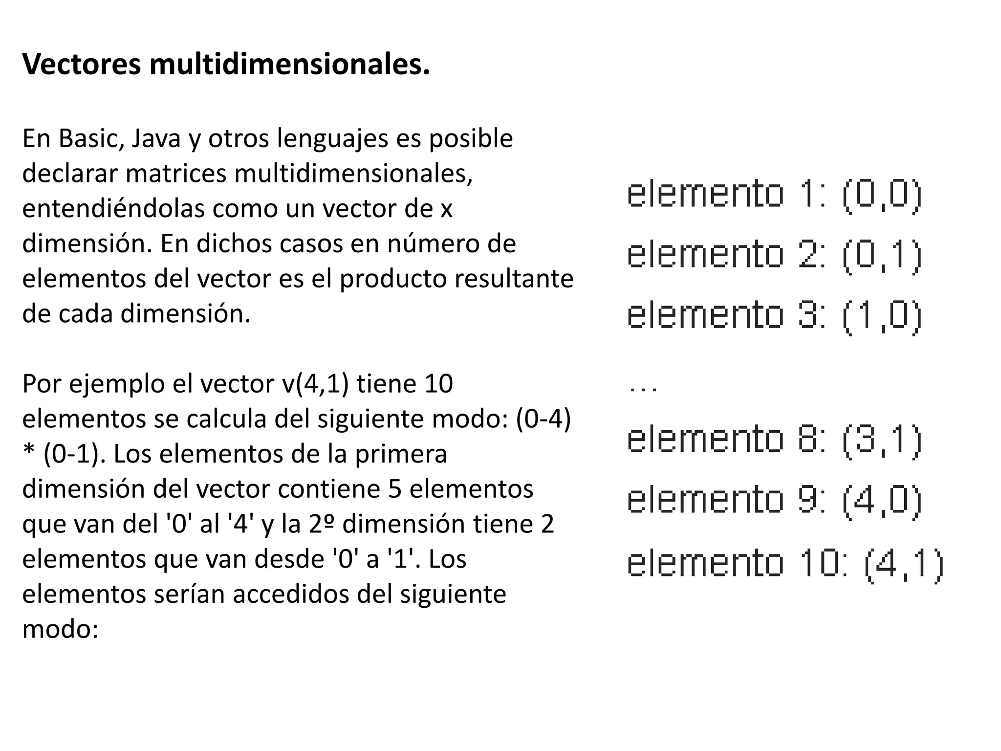 Vectores multidimensionales.
En Basic, Java y otros lenguajes es posible
declarar matrices multidimensionales,
entendiéndolas como un vector de x
dimensión. En dichos casos en número de
elementos del vector es el producto resultante
de cada dimensión.
Por ejemplo el vector v(4,1) tiene 10
elementos se calcula del siguiente modo: (0-4)
* (0-1). Los elementos de la primera
dimensión del vector contiene 5 elementos
que van del '0' al '4' y la 2º dimensión tiene 2
elementos que van desde '0' a '1'. Los
elementos serían accedidos del siguiente
modo:
 