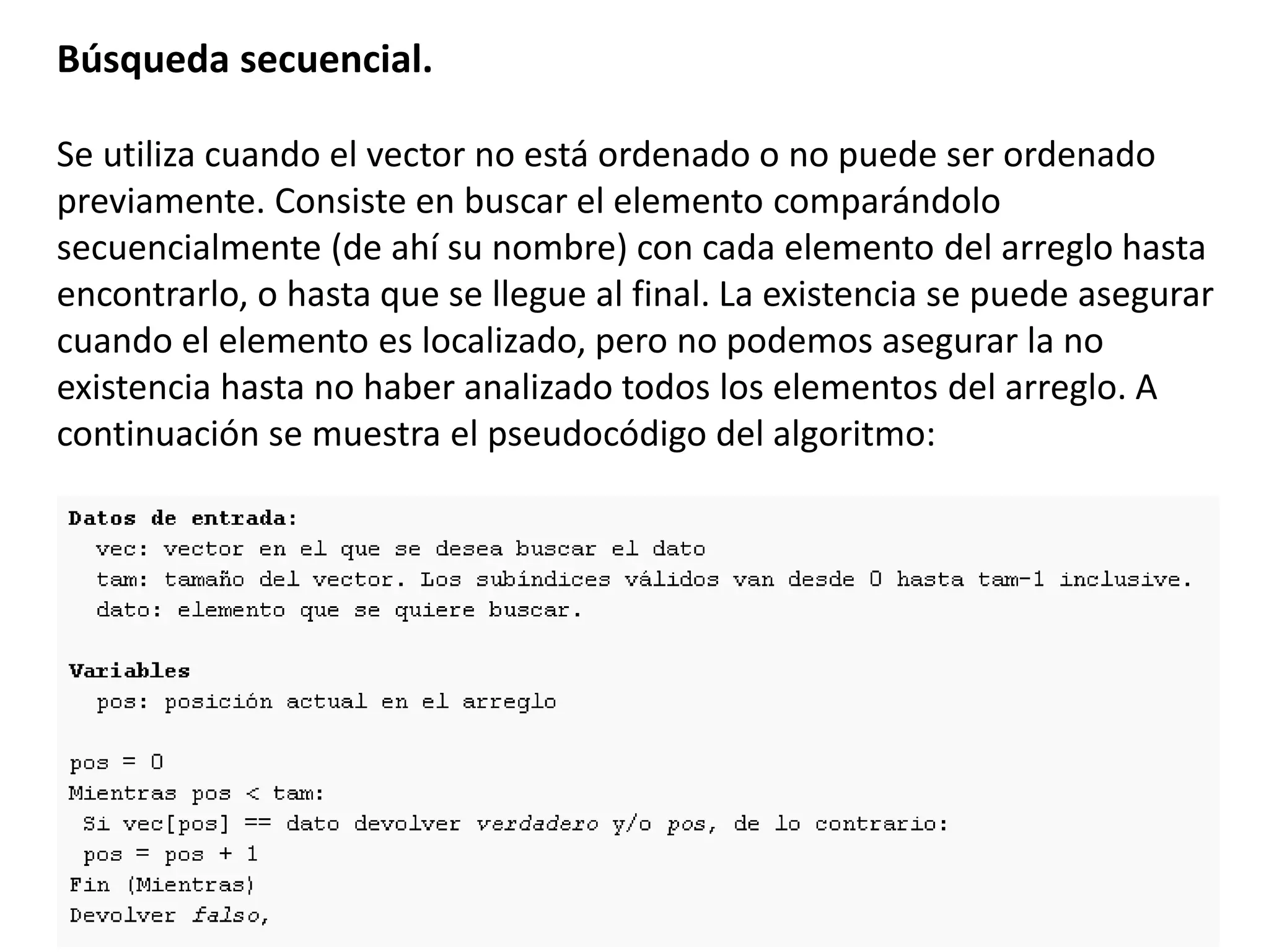 Búsqueda secuencial.
Se utiliza cuando el vector no está ordenado o no puede ser ordenado
previamente. Consiste en buscar el elemento comparándolo
secuencialmente (de ahí su nombre) con cada elemento del arreglo hasta
encontrarlo, o hasta que se llegue al final. La existencia se puede asegurar
cuando el elemento es localizado, pero no podemos asegurar la no
existencia hasta no haber analizado todos los elementos del arreglo. A
continuación se muestra el pseudocódigo del algoritmo:
 