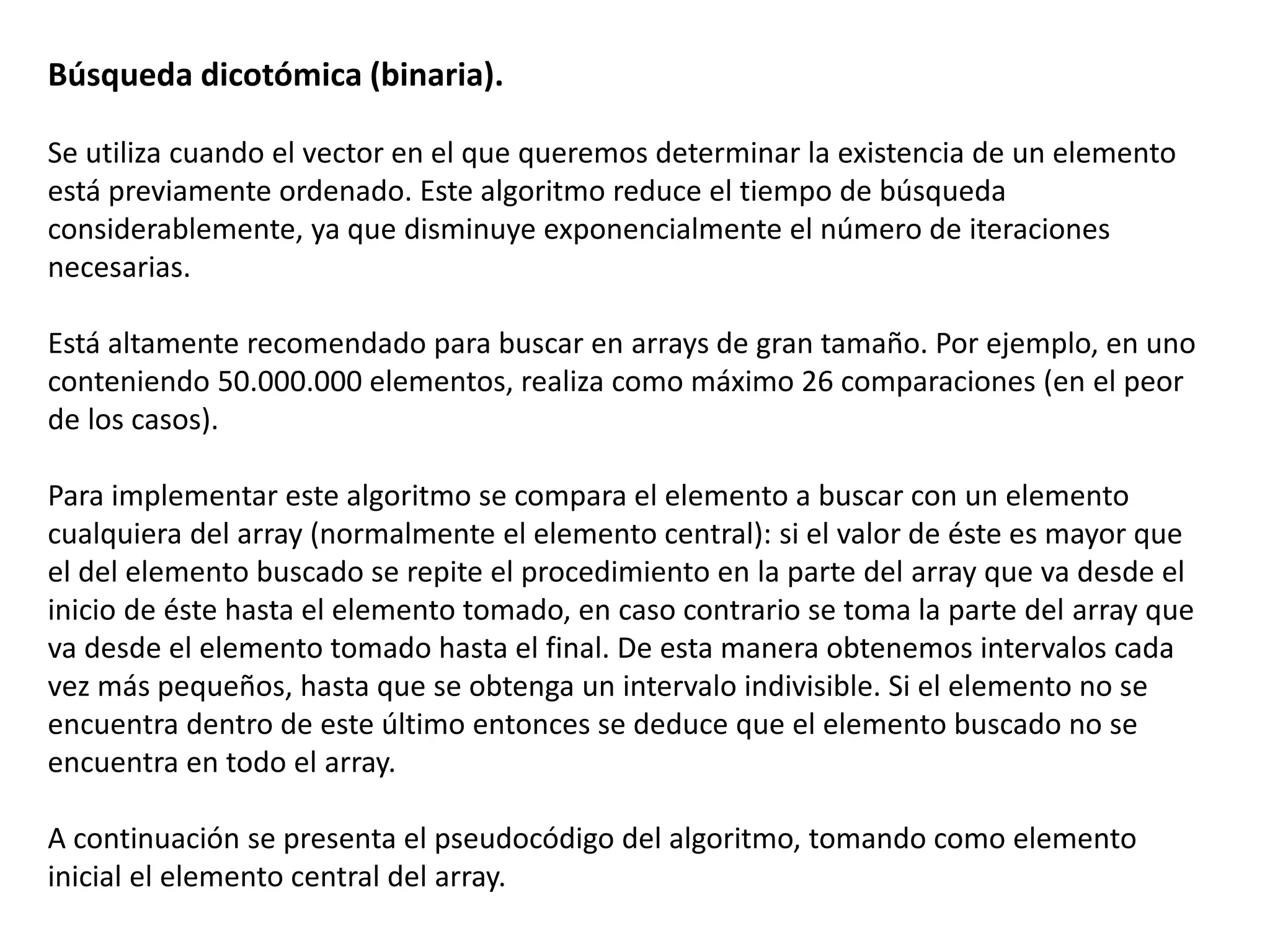 Búsqueda dicotómica (binaria).
Se utiliza cuando el vector en el que queremos determinar la existencia de un elemento
está previamente ordenado. Este algoritmo reduce el tiempo de búsqueda
considerablemente, ya que disminuye exponencialmente el número de iteraciones
necesarias.
Está altamente recomendado para buscar en arrays de gran tamaño. Por ejemplo, en uno
conteniendo 50.000.000 elementos, realiza como máximo 26 comparaciones (en el peor
de los casos).
Para implementar este algoritmo se compara el elemento a buscar con un elemento
cualquiera del array (normalmente el elemento central): si el valor de éste es mayor que
el del elemento buscado se repite el procedimiento en la parte del array que va desde el
inicio de éste hasta el elemento tomado, en caso contrario se toma la parte del array que
va desde el elemento tomado hasta el final. De esta manera obtenemos intervalos cada
vez más pequeños, hasta que se obtenga un intervalo indivisible. Si el elemento no se
encuentra dentro de este último entonces se deduce que el elemento buscado no se
encuentra en todo el array.
A continuación se presenta el pseudocódigo del algoritmo, tomando como elemento
inicial el elemento central del array.
 