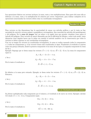 Cap´ıtulo 3: Algebra de vectores
Las operaciones b´asicas con vectores incluyen: la suma, resta y tres multiplicaciones. Esta parte del curso s´olo se
dedicara a la suma, resta y la multiplicaci´on de n´umeros por vector. Importante, para realizar cualquiera de la
operaciones mencionadas los vectores deben estar en coordenadas rectangulares.
Secci´on 3.1: Suma
Para vectores en dos dimensiones hay la oportunidad de sumar con m´etodos gr´aﬁcos y por lo tanto no hay
necesidad de convertir vectores polares o geogr´aﬁcos a rectangulares. Son conocidos los m´etodos del paralelogramo
y del pol´ıgono. En la zona de juegos, hay un enlace a un applet java que permite visualizar como opera el
m´etodo del pol´ıgono. Para vectores de mayor dimensi´on que dos la diﬁcultad de dibujar y sobre todo medir, tanto
distancias como ´angulos hacen que lo mejor sea ense˜nar el m´etodo anal´ıtico con la consecuencia que todos lo
vectores se deben expresar en sus coordenadas rectangulares.
Una vez se tengan los vectores en coordenadas rectangulares, la suma se realiza sumando todas la componentes
x y todas las componentes y, si los vectores tienen m´as coordenadas se sigue. Finalmente el resultado se expresa
como una pareja ordenada, donde la primera componente es la suma de las equis y la segunda componente la suma
de las y.
Ejemplo: Suponga que se desea sumar los vectores A = (−3, −4) m y B = (2, −3) m. La suma de componentes
equis es:
Ax + Bx = −3 + 2 = −1 m.
y las y:
Ay + By = −4 + −3 = −7 m.
Por lo tanto el resultado es:
A + B = (−1, −7) m.
3.1.1: Resta
Es id´entica a la suma pero restando. Ejemplo: se desea restar los vectores A = (−3, −4) m y B = (2, −3) m.
Entonces,
Ax − Bx = −3 − 2 = −5 m.
y las y:
Ay + By = −4 − −3 = −1 m.
Por lo tanto el resultado es:
A − B = (−5, −1) m.
3.1.2: Multiplicaci´on por n´umero
Se obtiene multiplicando cada componente por el n´umero y el resultado es de nuevo un vector. Ejemplo: calcular
5A, donde A = (−3, −4) m. Componentes equis:
5Ax = 5(−3) = −15 m.
y las y:
5Ay = 5(−4) = −20 m.
Por lo tanto el resultado es:
5A = (−15, −20) m.
9
 