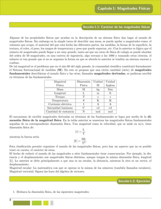 Cap´ıtulo 1: Magnitudes F´ısicas
Secci´on 1.1: Car´acter de las magnitudes f´ısicas
Algunas de las propiedades f´ısicas que ayudan en la descripci´on de un sistema f´ısico dan lugar al mundo de
magnitudes f´ısicas. Sin embargo en la simple tarea de describir una mesa, se puede apelar a magnitudes como: el
volumen que ocupa, el material del que est´a hecho las diferentes partes, las medidas, la forma de la superﬁcie, la
textura, el color, el peso, los rangos de temperatura y peso que puede soportar, etc. Con lo anterior es l´ogico que el
n´umero de magnitudes puede llegar a ser muy grande, tanto as´ı que un curso de f´ısica de colegio se puede abordar
del orden de 50 magnitudes, en una carrera de ingenier´ıa, algo cercano a las 1000 y sumando otras ciencias, el
n´umero es tan grande que si no se organiza la forma en que se aborda lo anterior se tendr´ıa un sistema enorme y
confuso.
De tal magnitud es el problema que en el a˜no 68 del siglo pasado, la comunidad cient´ıﬁca constituy´o formalmente
el Sistema Internacional de medidas (SI). En este se propuso que una cierta cantidad (siete) de magnitudes
fundamentales describieran el mundo f´ısico y las otras, llamadas magnitudes derivadas, se pudieran escribir
en t´erminos de las fundamentales.
Magnitud Dimensi´on Unidad Unidad
F´ısica F´ısica SI Inglesa
Masa M kg lbm
Longitud L m ft
Tiempo T s s
Temperatura θ K R
Corriente el´ectrica I A A
Intensidad luminosa C cd cd
Cantidad de sustancia N mol mol
El mecanismo de escribir magnitudes derivadas en t´erminos de las fundamentales se logra por medio de la di-
mensi´on f´ısica de la magnitud f´ısica. En la tabla anterior se muestran las magnitudes f´ısicas fundamentales
seguidas de su correspondiente dimensi´on f´ısica. Una magnitud como la velocidad, que se mide en m/s, tiene
dimensi´on f´ısica de:
[v] =
L
T
,
mientras la fuerza ser´ıa:
[F] =
ML
T2 .
Esta clasiﬁcaci´on permite organizar el mundo de las magnitudes f´ısicas, pero hay un aspecto que no es posible
tener en cuenta, el car´acter de estas.
El hecho de reducir el mundo de las magnitudes a siete fundamentales tiene consecuencias. Por ejemplo, la dis-
tancia y el desplazamiento son magnitudes f´ısicas distintas, aunque tengan la misma dimensi´on f´ısica, longitud
[L]. Lo anterior se debe principalmente a que una es un escalar, la distancia, mientras la otra es un vector, el
desplazamiento.
Magnitud escalar: La matem´atica con que se operan es la misma de los n´umeros (tambi´en llamados escalares).
Magnitud vectorial: Siguen las leyes del ´algebra de vectores.
Secci´on 1.2: Ejercicios
1. Deduzca la dimensi´on f´ısica, de las siguientes magnitudes:
2
 