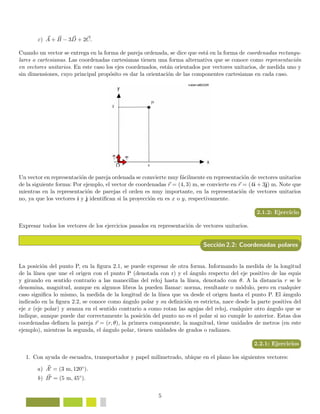 c) A + B − 3D + 2C.
Cuando un vector se entrega en la forma de pareja ordenada, se dice que est´a en la forma de coordenadas rectangu-
lares o cartesianas. Las coordenadas cartesianas tienen una forma alternativa que se conoce como representaci´on
en vectores unitarios. En este caso los ejes coordenados, est´an orientados por vectores unitarios, de medida uno y
sin dimensiones, cuyo principal prop´osito es dar la orientaci´on de las componentes cartesianas en cada caso.
Un vector en representaci´on de pareja ordenada se comvierte muy f´acilmente en representaci´on de vectores unitarios
de la siguiente forma: Por ejemplo, el vector de coordenadas r = (4, 3) m, se convierte en r = (4ˆı + 3ˆ) m. Note que
mientras en la representaci´on de parejas el orden es muy importante, en la representaci´on de vectores unitarios
no, ya que los vectores ˆı y ˆ identiﬁcan si la proyecci´on en es x o y, respectivamente.
2.1.2: Ejercicio
Expresar todos los vectores de los ejercicios pasados en representaci´on de vectores unitarios.
Secci´on 2.2: Coordenadas polares
La posici´on del punto P, en la ﬁgura 2.1, se puede expresar de otra forma. Informando la medida de la longitud
de la l´ınea que une el origen con el punto P (denotada con r) y el ´angulo respecto del eje positivo de las equis
y girando en sentido contrario a las manecillas del reloj hasta la l´ınea, denotado con θ. A la distancia r se le
denomina, magnitud, aunque en algunos libros la pueden llamar: norma, resultante o m´odulo, pero en cualquier
caso signiﬁca lo mismo, la medida de la longitud de la l´ınea que va desde el origen hasta el punto P. El ´amgulo
indicado en la ﬁgura 2.2, se conoce como ´angulo polar y su deﬁnici´on es estricta, nace desde la parte positiva del
eje x (eje polar) y avanza en el sentido contrario a como rotan las agujas del reloj, cualquier otro ´angulo que se
indique, aunque puede dar correctamente la posici´on del punto no es el polar si no cumple lo anterior. Estas dos
coordenadas deﬁnen la pareja r = (r, θ), la primera componente, la magnitud, tiene unidades de metros (en este
ejemplo), mientras la segunda, el ´angulo polar, tienen unidades de grados o radianes.
2.2.1: Ejercicios
1. Con ayuda de escuadra, transportador y papel milimetrado, ubique en el plano los siguientes vectores:
a) A = (3 m, 120◦).
b) B = (5 m, 45◦).
5
 