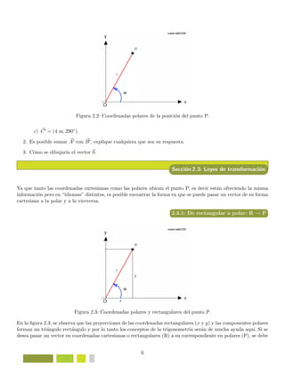 Figura 2.2: Coordenadas polares de la posici´on del punto P.
c) C = (4 m, 290◦).
2. Es posible sumar A con B , explique cualquiera que sea su respuesta.
3. C´omo se dibujar´ıa el vector 0.
Secci´on 2.3: Leyes de transformaci´on
Ya que tanto las coordenadas cartesianas como las polares ubican el punto P, es decir est´an ofreciendo la misma
informaci´on pero en “idiomas” distintos, es posible encontrar la forma en que se puede pasar un vector de su forma
cartesiana a la polar y a la viceversa.
2.3.1: De rectangular a polar: R → P
Figura 2.3: Coordenadas polares y rectangulares del punto P.
En la ﬁgura 2.3, se observa que las proyecciones de las coordenadas rectangulares (x y y) y las componentes polares
forman un tri´angulo rect´angulo y por lo tanto los conceptos de la trigonometr´ıa ser´an de mucha ayuda aqu´ı. Si se
desea pasar un vector en coordenadas cartesianas o rectangulares (R) a su correspondiente en polares (P), se debe
6
 