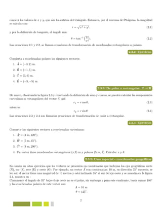 conocer los valores de x y y, que son los catetos del tri´angulo. Entonces, por el teorema de Pit´agoras, la magnitud
se calcula con:
r = x2 + y2, (2.1)
y por la deﬁnici´on de tangente, el ´angulo con:
θ = tan−1 y
x
. (2.2)
Las ecuaciones 2.1 y 2.2, se llaman ecuaciones de transformaci´on de coordenadas rectangulares a polares.
2.3.2: Ejercicios
Convierta a coordenadas polares los siguientes vectores:
1. A = (−3, 2) m.
2. B = (−1, 5) m.
3. C = (3, 6) m.
4. D = (−5, −5) m.
2.3.3: De polar a rectangular: P → R
De nuevo, observando la ﬁgura 2.3 y recordando la deﬁnici´on de seno y coseno, se pueden calcular las componentes
cartesianas o rectangulares del vector r. As´ı:
rx = r cos θ, (2.3)
mientras
ry = r sin θ. (2.4)
Las ecuaciones 2.3 y 2.4 son llamadas ecuaciones de transformaci´on de polar a rectangular.
2.3.4: Ejercicios
Convertir los siguientes vectores a coordenadas cartesianas:
1. A = (3 m, 120◦).
2. B = (5 m, 45◦).
3. C = (4 m, 290◦).
4. Un vector tiene coordenadas rectangulares (x,3) m y polares (5 m, θ). Calcular x y θ.
2.3.5: Caso especial - coordenadas geogr´aﬁcas
Es com´un en estos ejercicios que los vectores se presenten en coordenadas que incluyan los ejes geogr´aﬁcos norte
(N), sur (S), este (E) y oeste (O). Por ejemplo, un vector A con coordenadas: 10 m, en direcci´on 35◦ suroeste, se
lee as´ı: el vector tiene una magnitud de 10 metros y est´a inclinado 35◦ al sur del eje oeste y se muestra en la ﬁgura
2.4, muestra en :
Claramente el ´angulo de 35◦ bajo el eje oeste no es el polar, sin embargo y para este cuadrante, basta sumar 180◦
y las coordenadas polares de este vector son:
A = 10 m
θ = 125◦
.
7
 